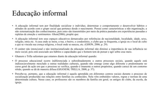 Educação informal
• A educação informal tem por finalidade socializar o indivíduo, determinar o comportamento e desenvolver hábitos e
atitudes de acordo com o grupo social que pertence desde o nascimento. Possui como características a não organização, a
não sistematização dos conhecimentos, pois estes são transmitidos por meio da prática pautados em experiências passadas e
repletas de emoção e sentimentos. Ghon(2006), propõe que:
• A educação informal tem seus espaços educativos demarcados por referências de nacionalidade, localidade, idade, sexo,
religião, etnia etc. A casa onde se mora, a rua, o bairro, o condomínio, o clube que se frequenta, a igreja ou o local de culto
a que se vincula sua crença religiosa, o local onde se nasceu, etc. (GHON, 2006, p. 29).
• O caráter não intencional e não institucionalizado da educação informal não diminui a importância de sua influência no
meio social, pois está associado aos hábitos e capacidades que o homem tem de pensar e agir sobre esse meio.
• Ghanem e Trilla salientam que estamos diante da educação informal quando:
• O processo educacional ocorre indiferenciada e subordinadamente a outros processos sociais, quando aquele está
indissociavelmente mesclado a outras realidades culturais, quando não emerge como algo diferente e predominante no
curso geral da ação em que o processo se verifica, quando é imanente a outros propósitos, quando carece de um contorno
nítido, quando se dá de maneira difusa (GHANEM; TRILLA, 2008, p. 37).
• Percebe-se, portanto, que a educação informal é aquela aprendida em diferentes centros sociais durante o processo de
socialização produzidas nas relações entre famílias ou conhecidos. Nela vêm embutidos valores, regras e normas de uma
determinada cultura. Nesse caso, os professores são os membros da família em geral, os amigos do clube, da escola, da
igreja.
 