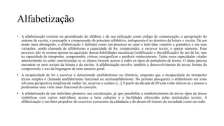 Alfabetização
• A alfabetização consiste no aprendizado do alfabeto e de sua utilização como código de comunicação, e apropriação do
sistema de escrita, e pressupõe a compreensão do princípio alfabético, indispensável ao domínio da leitura e escrita. De um
modo mais abrangente, a alfabetização é definida como um processo no qual o indivíduo constrói a gramática e em suas
variações, sendo chamada de alfabetismo a capacidade de ler, compreender, e escrever textos, e operar números. Esse
processo não se resume apenas na aquisição dessas habilidades mecânicas (codificação e decodificação) do ato de ler, mas
na capacidade de interpretar, compreender, criticar, ressignificar e produzir conhecimento. Todas essas capacidades citadas
anteriormente só serão concretizadas se os alunos tiverem acesso a todos os tipos de portadores de textos. O aluno precisa
encontrar os usos sociais da leitura e da escrita. A alfabetização envolve também o desenvolvimento de novas formas de
compreensão e uso da linguagem de uma maneira geral.
• A incapacidade de ler e escrever é denominada analfabetismo ou iliterácia, enquanto que a incapacidade de interpretar
textos simples é chamada analfabetismo funcional ou semianalfabetismo. No período pós-guerra o alfabetismo era visto
sob uma perspectiva simplista de «saber ler, escrever e contar» [...] A partir da década de 60 esta visão alterou-se e passou a
predominar uma visão mais funcional do conceito.
• A alfabetização de um indivíduo promove sua socialização, já que possibilita o estabelecimento de novos tipos de trocas
simbólicas com outros indivíduos, acesso a bens culturais e a facilidades oferecidas pelas instituições sociais. A
alfabetização é um fator propulsor do exercício consciente da cidadania e do desenvolvimento da sociedade como um todo.
 