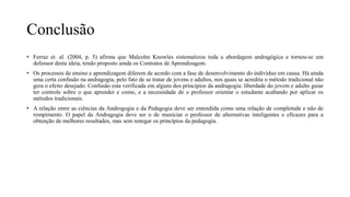 Conclusão
• Ferraz et. al. (2004, p. 5) afirma que Malcolm Knowles sistematizou toda a abordagem andragógica e tornou-se um
defensor desta ideia, tendo proposto ainda os Contratos de Aprendizagem.
• Os processos de ensino e aprendizagem diferem de acordo com a fase de desenvolvimento do indivíduo em causa. Há ainda
uma certa confusão na andragogia, pelo fato de se tratar de jovens e adultos, nos quais se acredita o método tradicional não
gera o efeito desejado. Confusão esta verificada em alguns dos princípios da andragogia: liberdade do jovem e adulto guiar
ter controle sobre o que aprender e como, e a necessidade de o professor orientar o estudante acabando por aplicar os
métodos tradicionais.
• A relação entre as ciências da Androgogia e da Pedagogia deve ser entendida como uma relação de completude e não de
rompimento. O papel da Andragogia deve ser o de municiar o professor de alternativas inteligentes e eficazes para a
obtenção de melhores resultados, mas sem renegar os princípios da pedagogia.
 