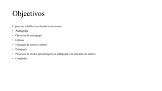 Objectivos
O presente trabalho visa abordar temas como:
• Andragogia
• Objetivos da andragogia
• Criticas
• Educação de jovens e adultos
• Pedagogia
• Processos de ensino aprendizagem na pedagogia e na educação de adultos
• Conclusão
 