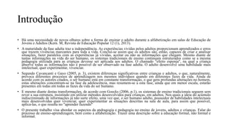 Introdução
• Há uma necessidade de novos olhares sobre a forma de ensinar o adulto durante a alfabetização em salas de Educação de
Jovens e Adultos (Kern. M, Revista de Educação Popular 12 (1), 2013).
• A maturidade da fase adulta traz a independência. As experiências vividas pelos adultos proporcionam aprendizados e erros
que trazem vivências marcantes para toda a vida. Conclui-se assim que os adultos são, então, capazes de criar e analisar
situações, fazer paralelos com as experiências já vividas, aceitar ou não as informações que chegam. Mesmo diante de
tantas informações na vida do ser humano, os sistemas tradicionais de ensino continuam estruturados como se a mesma
pedagogia utilizada para as crianças devesse ser aplicada aos adultos. O chamado "efeito esponja", na qual a criança
absorve todas as informações não é possível de ser observado na fase adulta. O adulto desenvolve uma habilidade mais
intelectual, quer experimentar, vivenciar.
• Segundo Cavancanti e Gayo (2005, p. 3), existem diferenças significativas entre crianças e adultos, o que, naturalmente,
provoca diferentes processos de aprendizagem nos mesmos indivíduos quando em diferentes fazes da vida. Ainda de
acordo com os autores citados, o ser humano está em constante transformação, o que gera profundas alterações no homem,
estas alterações concentram-se na fase da adolescência, mas resumem-se a esta fase, ainda que em menor escala, estarão
presentes em todas em todas as fazes da vida do ser humano.
• E mesmo diante destas transformações, de acordo com Goecks (2006, p.1), os sistemas de ensino tradicionais seguem sem
rever a sua estrutura, insistindo em utilizar métodos desenvolvidos para crianças, em adultos. Nos quais a ideia do acúmulo
indiscriminado de informações já não surte efeito, uma vez que, o ser humano adulto, possuidor de habilidades intelectuais
mais desenvolvidas quer vivenciar, quer experimentar as situações descritas na sala de aula, para assim que possível,
aplica-las, o que resulta no "aprender fazendo"
• O presente trabalho visa abordar os aspectos da andragogia e pedagogia no ensino de jovens, adultos e crianças. Falar do
processo de ensino-aprendizagem, bem como a alfabetização. Trazer uma descrição sobre a educação formal, não formal e
informal.
 