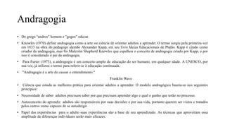 Andragogia
• Do grego "andros" homem e "gogos" educar.
• Knowles (1970) define andragogia como a arte ou ciência de orientar adultos a aprender. O termo surgiu pela primeira vez
em 1833 na obra do pedagogo alemão Alexander Kapp, em seu livro Ideias Educacionais de Platão. Kapp é citado como
criador da andragogia, mas foi Malcolm Shepherd Knowles que espalhou o conceito de andragogia criado por Kapp, e por
isso é considerado o pai da andragogia.
• Para Furter (1973), a andragogia é um conceito amplo de educação do ser humano, em qualquer idade. A UNESCO, por
sua vez, já utilizou o termo para referir-se à educação continuada.
• "Andragogia é a arte de causar o entendimento."
Franklin Wave
• Ciência que estuda as melhores prática para orientar adultos a aprender. O modelo andragógico baseia-se nos seguintes
princípios:
• Necessidade de saber adultos precisam saber por que precisam aprender algo e qual o ganho que terão no processo.
• Autoconceito do aprendiz adultos são responsáveis por suas decisões e por sua vida, portanto querem ser vistos e tratados
pelos outros como capazes de se autodirigir.
• Papel das experiências para o adulto suas experiências são a base de seu aprendizado. As técnicas que aproveitam essa
amplitude de diferenças individuais serão mais eficazes.
 