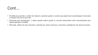 Cont...
• Prontidão para aprender o adulto fica disposto a aprender quando a ocasião exige algum tipo de aprendizagem relacionada
a situações reais de seu dia-a-dia.
• Orientação para aprendizagem o adulto aprende melhor quando os conceitos apresentados estão contextualizados para
alguma aplicação e utilidade.
• Motivação adultos são mais motivados a aprender por valores intrínsecos: autoestima, qualidade de vida, desenvolvimento.
 
