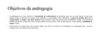 Objetivos da andragogia
• A andragogia tem como objetivo a transmissão de conhecimento do professor para um ou mais alunos. Já que para
adultos coloca o docente em contato com realidades e necessidades muito diferentes, o ponto de partida deve ser a
compreensão. O tempo é um fator decisivo nesse sentido, já que são pessoas que já trabalham, muitas vezes precisam
atender sua família, e tudo isso torna o tempo disponível mais escasso. Não só mais escasso, como também a qualidade de
tempo é outra.
• Existe todo um contexto por trás do aluno adulto, que deve ser levado em consideração na Andragogia para o docente
cumprir com o seu objetivo final de educar.
 