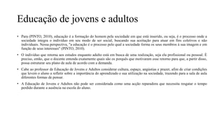 Educação de jovens e adultos
• Para (PINTO, 2010), educação é a formação do homem pela sociedade em que está inserido, ou seja, é o processo onde a
sociedade integra o indivíduo em seu modo de ser social, buscando sua aceitação para atuar em fins coletivos e não
individuais. Nessa perspectiva, "a educação é o processo pelo qual a sociedade forma os seus membros à sua imagem e em
função de seus interesses" (PINTO, 2010).
• O indivíduo que retorna aos estudos enquanto adulto está em busca de uma realização, seja ela profissional ou pessoal. É
preciso, então, que o docente entenda exatamente quais são os porquês que motivaram esse retorno para que, a partir disso,
possa estruturar seu plano de aula de acordo com a demanda.
• Cabe ao professor de Educação de Jovens e Adultos considerar cultura, espaço, angústias e prazer, afim de criar condições
que levem o aluno a refletir sobre a importância do aprendizado e sua utilização na sociedade, trazendo para a sala de aula
diferentes formas de pensar.
• A Educação de Jovens e Adultos não pode ser considerada como uma acção reparadora que necessita resgatar o tempo
perdido durante a ausência na escola do aluno.
 