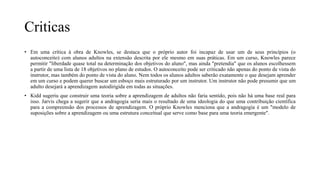 Criticas
• Em uma crítica à obra de Knowles, se destaca que o próprio autor foi incapaz de usar um de seus princípios (o
autoconceito) com alunos adultos na extensão descrita por ele mesmo em suas práticas. Em um curso, Knowles parece
permitir "liberdade quase total na determinação dos objetivos do aluno", mas ainda "pretendia" que os alunos escolhessem
a partir de uma lista de 18 objetivos no plano de estudos. O autoconceito pode ser criticado não apenas do ponto de vista do
instrutor, mas também do ponto de vista do aluno. Nem todos os alunos adultos saberão exatamente o que desejam aprender
em um curso e podem querer buscar um esboço mais estruturado por um instrutor. Um instrutor não pode presumir que um
adulto desejará a aprendizagem autodirigida em todas as situações.
• Kidd sugeriu que construir uma teoria sobre a aprendizagem de adultos não faria sentido, pois não há uma base real para
isso. Jarvis chega a sugerir que a andragogia seria mais o resultado de uma ideologia do que uma contribuição científica
para a compreensão dos processos de aprendizagem. O próprio Knowles menciona que a andragogia é um "modelo de
suposições sobre a aprendizagem ou uma estrutura conceitual que serve como base para uma teoria emergente".
 