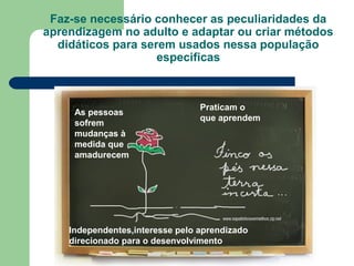 Faz-se necessário conhecer as peculiaridades da
aprendizagem no adulto e adaptar ou criar métodos
didáticos para serem usados nessa população
especificas
As pessoas
sofrem
mudanças à
medida que
amadurecem
Independentes,interesse pelo aprendizado
direcionado para o desenvolvimento
Praticam o
que aprendem
 