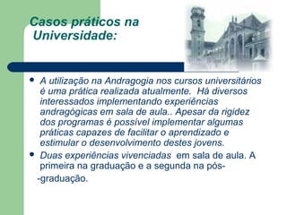 Casos práticos na
Universidade:
 A utilização na Andragogia nos cursos universitários
é uma prática realizada atualmente. Há diversos
interessados implementando experiências
andragógicas em sala de aula.. Apesar da rigidez
dos programas é possível implementar algumas
práticas capazes de facilitar o aprendizado e
estimular o desenvolvimento destes jovens.
 Duas experiências vivenciadas em sala de aula. A
primeira na graduação e a segunda na pós-
-graduação.
 