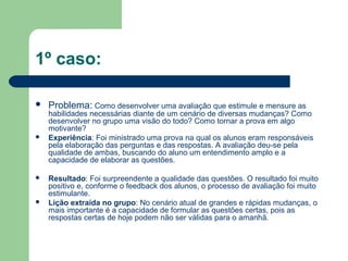 1º caso:
 Problema: Como desenvolver uma avaliação que estimule e mensure as
habilidades necessárias diante de um cenário de diversas mudanças? Como
desenvolver no grupo uma visão do todo? Como tornar a prova em algo
motivante?
 Experiência: Foi ministrado uma prova na qual os alunos eram responsáveis
pela elaboração das perguntas e das respostas. A avaliação deu-se pela
qualidade de ambas, buscando do aluno um entendimento amplo e a
capacidade de elaborar as questões.
 Resultado: Foi surpreendente a qualidade das questões. O resultado foi muito
positivo e, conforme o feedback dos alunos, o processo de avaliação foi muito
estimulante.
 Lição extraída no grupo: No cenário atual de grandes e rápidas mudanças, o
mais importante é a capacidade de formular as questões certas, pois as
respostas certas de hoje podem não ser válidas para o amanhã.
 