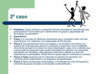 2º caso
 Problema: Como construir o conteúdo da aula utilizando as experiências dos
participantes? Como estimular e desenvolver no grupo a capacidade de
formulação de questões?
 Experiência:
 Passo 1 O conceito foi oferecido, lembrando que o conteúdo maior virá das
experiências. Foi realizada uma explanação de 50 minutos.
 Passo 2 Os participantes foram convidados a se dividirem em grupos (no
máximo de 5 alunos) para discutir o conteúdo e associá-lo com a realidade.
Uma forma de fazê-lo é utilizar um texto (reportagem, caso, etc) e solicitar que
o grupo elabore perguntas para serem discutidas em plenário. As perguntas
não podem ser fechadas, elas precisam estimular o debate e a troca de
experiências e percepções. Desta forma o grupo digere o conteúdo e o pratica.
 Passo 3 Cada pergunta que foi colocada no plenário foi discutida. Os
conceitos foram expandidos e as respostas compartilhadas.
 Passo 4 Após as perguntas respondidas, o Facilitador fez uma retrospectiva
extraindo do grupo as ações e conclusões compartilhadas.
 