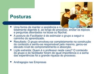 Posturas
 Uma forma de manter a seqüência e resgatar algo que não foi
totalmente digerido é, ao longo do processo, anotar os tópicos
e perguntas abordados na lousa ou flipchat.
 A postura do Facilitador é de estimular o grupo a seguir o
caminho do aprendizado.
 Resultado: O grupo envolveu-se completamente na construção
do conteúdo e sentiu-se responsável pelo mesmo, gerou-se
elevado nível de comprometimento e absorção.
 Lição extraída: Quem é o professor neste caso? O conteúdo
do grupo e do facilitador foram de igual importância e a soma
das experiências foi a grande riqueza do processo.
 Andragogia nas Empresas
 