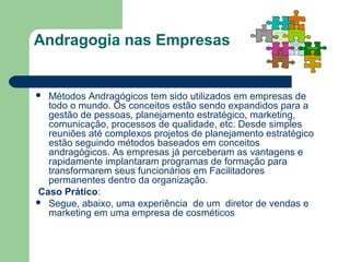 Andragogia nas Empresas
 Métodos Andragógicos tem sido utilizados em empresas de
todo o mundo. Os conceitos estão sendo expandidos para a
gestão de pessoas, planejamento estratégico, marketing,
comunicação, processos de qualidade, etc. Desde simples
reuniões até complexos projetos de planejamento estratégico
estão seguindo métodos baseados em conceitos
andragógicos. As empresas já perceberam as vantagens e
rapidamente implantaram programas de formação para
transformarem seus funcionários em Facilitadores
permanentes dentro da organização.
Caso Prático:
 Segue, abaixo, uma experiência de um diretor de vendas e
marketing em uma empresa de cosméticos
 