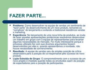 FAZER PARTE...
 Problema: Como desenvolver na equipe de vendas um sentimento de
“fazer parte” do desenvolvimento de um novo produto, tornando-os
“cúmplices” do lançamento e evitando a tradicional resistência vendas
x marketing.
 Experiência: No lançamento de uma nova linha de produtos, ao invés
de fazer aquelas apresentações pirotécnicas resolvemos desenvolver
um trabalho em grupo com a equipe de representantes para levantar
algumas necessidades de mercado. Foi muito interessante porque o
processo utilizado fez com que diversos argumentos fossem
desenvolvidos por eles e, quando apresentamos a novidade, não
houve necessidade de convencimento.
 Resultado: A equipe de vendas saiu da simples posição de crítica
observadora para a posição de co-responsável pelo sucesso do novo
produto.
 Lição Extraída do Grupo: O comprometimento com o sucesso de um
novo projeto é imediato quando todos os envolvidos saem da posição
de espectadores para a posição de participantes.
 