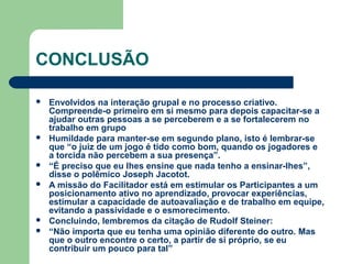 CONCLUSÃO
 Envolvidos na interação grupal e no processo criativo.
Compreende-o primeiro em si mesmo para depois capacitar-se a
ajudar outras pessoas a se perceberem e a se fortalecerem no
trabalho em grupo
 Humildade para manter-se em segundo plano, isto é lembrar-se
que “o juiz de um jogo é tido como bom, quando os jogadores e
a torcida não percebem a sua presença”.
 “É preciso que eu lhes ensine que nada tenho a ensinar-lhes”,
disse o polêmico Joseph Jacotot.
 A missão do Facilitador está em estimular os Participantes a um
posicionamento ativo no aprendizado, provocar experiências,
estimular a capacidade de autoavaliação e de trabalho em equipe,
evitando a passividade e o esmorecimento.
 Concluindo, lembremos da citação de Rudolf Steiner:
 “Não importa que eu tenha uma opinião diferente do outro. Mas
que o outro encontre o certo, a partir de si próprio, se eu
contribuir um pouco para tal”
 