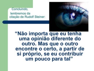 Concluindo,
lembremos da
citação de Rudolf Steiner:
“Não importa que eu tenha
uma opinião diferente do
outro. Mas que o outro
encontre o certo, a partir de
si próprio, se eu contribuir
um pouco para tal”
 