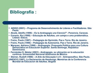 Bibliografia :
• ADIGO (2001) – Programa de Desenvolvimento de Líderes e Facilitadores. São
Paulo.
• Alcalá, Adolfo (1999) – Es la Andragogía una Ciencia?”. Ponencia. Caracas.
• Canario, Rui (1999) – Educação de Adultos, um campo e uma problemática.
Lisboa: Educa.
• Freire, Paulo (1987) – Pedagogia do Oprimido. Paz e Terra. Rio de Janeiro.
• Freire, Paulo (1996) – Pedagogia da Autonomia. Paz e Terra. Rio de Janeiro.
• Marquez, Adriana (1998) – Andragogía: Propuesta Política para una Cultura
Democrática en Educación Superior. Santo Domingo, República
Dominicana.
• Fernández S. Néstor (2001) - Andragogía. su ubicación en la educación
continua. Universidad Nacional Autónoma de México.
• Steiner, Rudolf (1988) – A Arte da Educação I e II – Antroposófica. São Paulo.
UNESCO (1997), La Declaración de Hamburgo. Memórias de la Conferencia
Mundial de Educacion de Adultos. Bogotá
 