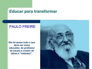 Educar para transformar
PAULO FREIRE
Ele foi quase tudo o que
deve ser como
educador, de professor
de escola a criador de
idéias e "métodos".
 