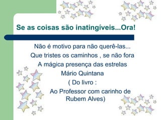 Se as coisas são inatingíveis...Ora!
Não é motivo para não querê-las...
Que tristes os caminhos , se não fora
A mágica presença das estrelas
Mário Quintana
( Do livro :
Ao Professor com carinho de
Rubem Alves)
 