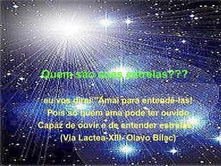 Quem são suas estrelas???
eu vos direi:"Amai para entendê-las!
Pois só quem ama pode ter ouvido
Capaz de ouvir e de entender estrelas."
(Via Lactea-XIII- Olavo Bilac)
 