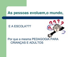 As pessoas evoluem,o mundo,
E A ESCOLA???
Por que a mesma PEDAGOGIA PARA
CRIANÇAS E ADULTOS
 