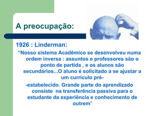 A preocupação:
1926 : Linderman:
“Nosso sistema Acadêmico se desenvolveu numa
ordem inversa : assuntos e professores são o
ponto de partida , e os alunos são
secundários...O aluno é solicitado a se ajustar a
um currículo pré-
-estabelecido. Grande parte do aprendizado
consiste na transferência passiva para o
estudante da experiência e conhecimento de
outrem”
 