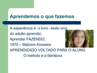 Aprendemos o que fazemos
A experiência é o livro –texto vivo
do adulto aprendiz;
Aprender FAZENDO;
1970 – Malcom Knowles
APRENDIZADO VOLTADO PARA O ALUNO
O método e a literatura
 