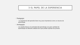 3-EL PAPEL DE LA EXPERIENCIA
• Pedagogía:
• La experiencia del aprendiz tiene muy poca importancia como un recurso de
aprendizaje
• Andragogía:
• Los adultos llevan a la actividad del aprendizaje una gran cantidad de
aprendizaje de diferente calidad de la que pueden aportan los jovenes
 