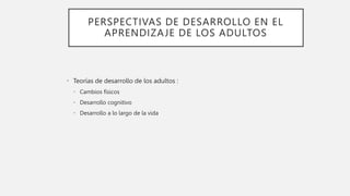 PERSPECTIVAS DE DESARROLLO EN EL
APRENDIZAJE DE LOS ADULTOS
• Teorías de desarrollo de los adultos :
• Cambios físicos
• Desarrollo cognitivo
• Desarrollo a lo largo de la vida
 