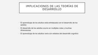 IMPLICACIONES DE LAS TEORÍAS DE
DESARROLLO
• El aprendizaje de los adultos está entrelazado con el desarrollo de los
adultos
• El desarrollo de los adultos ocurre en multiples rutas y muchas
dimensiones
• El aprendizaje de los adultos varía con estados del desarrollo cognitivo
 
