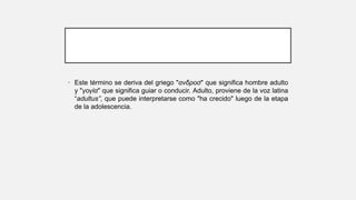 • Este término se deriva del griego "ανδροσ" que significa hombre adulto
y "γογία" que significa guiar o conducir. Adulto, proviene de la voz latina
“adultus”, que puede interpretarse como "ha crecido" luego de la etapa
de la adolescencia.
 