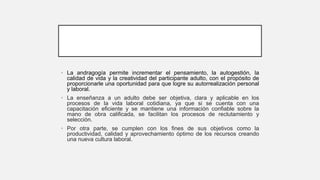 • La andragogía permite incrementar el pensamiento, la autogestión, la
calidad de vida y la creatividad del participante adulto, con el propósito de
proporcionarle una oportunidad para que logre su autorrealización personal
y laboral.
• La enseñanza a un adulto debe ser objetiva, clara y aplicable en los
procesos de la vida laboral cotidiana, ya que si se cuenta con una
capacitación eficiente y se mantiene una información confiable sobre la
mano de obra calificada, se facilitan los procesos de reclutamiento y
selección.
• Por otra parte, se cumplen con los fines de sus objetivos como la
productividad, calidad y aprovechamiento óptimo de los recursos creando
una nueva cultura laboral.
 