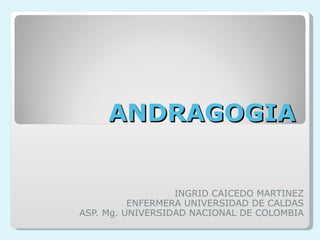 ANDRAGOGIA INGRID CAICEDO MARTINEZ ENFERMERA UNIVERSIDAD DE CALDAS ASP. Mg. UNIVERSIDAD NACIONAL DE COLOMBIA 