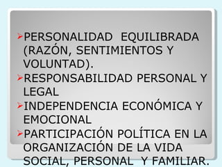 PERSONALIDAD  EQUILIBRADA (RAZÓN, SENTIMIENTOS Y VOLUNTAD). RESPONSABILIDAD PERSONAL Y LEGAL  INDEPENDENCIA ECONÓMICA Y EMOCIONAL PARTICIPACIÓN POLÍTICA EN LA ORGANIZACIÓN DE LA VIDA SOCIAL, PERSONAL  Y FAMILIAR. 