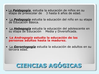     CIENCIAS AGÓGICAS     •  La  Paidagogía , estudia la educación de niños en su etapa de preescolar de    3 hasta 6 años de edad. •   La  Pedagogía  estudia la educación del niño en su etapa de Educación Básica. •   La  Hebegogía  estudia la educación del adolescente en su etapa de Educación    Media y Diversificada. •   La  Andragogia  estudia la educación de las personas adultas hasta la madurez.  •   La  Gerontogogía  estudia la educación de adultos en su tercera edad.   