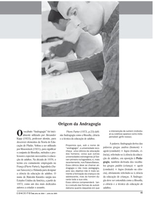 Origem da Andragogia

O      vocábulo “Andragogia” foi inici-                 Pierre Furter (1973, p.23) defi-         a intervenção de outrem (individu-
                                                                                                 al ou coletiva) aparece como indis-
      almente utilizado por Alexander            niu Andragogia como a filosofia, ciência
                                                                                                 pensável (grifo nosso).
Kapp (1833), professor alemão, para              e a técnica da educação de adultos.
descrever elementos da Teoria de Edu-
                                                                                                   A palavra Andragogia deriva das
cação de Platão. Voltou a ser utilizado               Propomos que, sob o nome de
                                                      “andragogia”, a universidade reco-    palavras gregas andros (homem) +
por Rosenstock (1921), para significar
                                                      nheça uma ciência da educação         agein (conduzir) + logos (tratado, ci-
o conjunto de filosofias, métodos e pro-              dos homens; coisa que outras          ência), referindo-se à ciência da educa-
fessores especiais necessários à educa-               universidades estrangeiras já fize-
ção de adultos. Na década de 1970, o                  ram primeiro na Iugoslávia, e, mais
                                                                                            ção de adultos, em oposição à Peda-
termo era comumente empregado na                      recentemente, nos Países-Baixos.      gogia, também derivada dos vocábu-
França (Pierre Furter), Iugoslávia (Su-
                                                      Essa ciência deve se chamar an-       los gregos paidós (criança) + agein
                                                      dragogia e não mais pedagogia,
san Savecevic) e Holanda para designar                                                      (conduzir) + logos (tratado ou ciên-
                                                      pois seu objetivo não é mais so-
a ciência da educação de adultos. O                   mente a formação da criança e do      cia), obviamente referindo-se à ciência
nome de Malcolm Knowles surgiu nos                    adolescente, mas do homem du-         da educação de crianças. A Andrago-
Estados Unidos da América, a partir de                rante toda a sua vida.                gia deve ser entendida como a filosofia,
                                                      Essa ciência compreenderá tan-
1973, como um dos mais dedicados                      to o estudo das formas de autodi-     a ciência e a técnica da educação de
autores a estudar o assunto.                          datismo quanto daquelas em que        adultos.

CONCEITOS        Julho de 2004 I Julho de 2005                                                                                   45
 