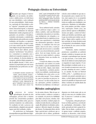 Pedagogia clássica na Universidade

E     ducandos que chegam à Universi-
      dade, em sua maioria, são adoles-
centes e adultos jovens, em ávida busca
                                                  tuda” o que corresponde em fixar
                                                  de memória o quanto lhe tem sido,
                                                  oralmente, ensinado nas aulas.
                                                                                         ceberão a dura realidade de que não es-
                                                                                         tão preparados para o mundo real. Ou-
                                                                                         tros, mais seguros de si e no propósito
                                                  Esta pedagogia podia funcionar
por suas identidades e pela realização            perfeitamente numa escola da Ida-      de defender seus ideais e objetivos, en-
de suas potencialidades. Ainda insegu-            de Média. ( ANÍSIO TEIXEIRA.           trarão em conflito com a instituição e com
                                                  1956, p.230)
ros, esperando da Universidade o ensi-                                                   professores. Rotulados de indisciplina-
no “superior” prometido pelo ordena-                                                     dos, serão punidos com faltas, suspen-
                                                   Nesse ambiente hostil, castrador,
mento educacional vigente, se deparam                                                    sões, reprovações. Dentre esses, uns
                                            onde o professor ocupa o palco e os
com o mero continuísmo da educação                                                       poucos saberão superar as dificuldades,
                                            alunos, a platéia, onde suas liberdades
fundamental e média: programas pré-or-                                                   mesmo sem ajuda, e extrair da Univer-
                                            e autonomias não podem ser exercidas,
ganizados em períodos e disciplinas,                                                     sidade, por iniciativa e persistência, aqui-
                                            suas inteligências são relegadas a se-
conteúdos selecionados e estabelecidos                                                   lo que necessitam para realizar seus ob-
                                            gundo plano frente às exigências de me-
unilateralmente pelos professores ou pela                                                jetivos. Alguns outros seguirão a estru-
                                            mória, suas experiências e criatividade
instituição; são forçados a se ajustarem                                                 tura curricular de forma desinteressada
                                            são solenemente ignoradas e desesti-
a essa estrutura rígida, a ocupar o espa-                                                e irresponsável, desestimulados, chegan-
                                            muladas, os estudantes irão viver por
ço de uma carteira que lhe é destinada                                                   do ao término de seus cursos em letár-
                                            quatro, cinco ou seis anos, o exato pe-
como objetos da ação educacional da ins-                                                 gica mediocridade.
                                            ríodo onde deverá ocorrer a consolida-
tituição. Devem fazer silêncio, prestar                                                          Finalmente, muitos estudantes
                                            ção de seus desenvolvimentos psicoló-
atenção à “performance” dos professo-                                                    promissores sucumbirão ao ambiente
                                            gicos. Será um tempo decisivo, que
res e memorizar os conteúdos com o                                                       inóspito, sentindo-se incapazes por não
                                            marcará de modo indelével a postura
objetivo de responder perguntas nos tes-                                                 conseguir a aprendizagem que esperam
                                            dos educandos frente aos desafios da
tes de avaliação. Se tiverem dúvidas (e                                                  e de que precisam, e sem aceitar abrir
                                            vida cotidiana.
coragem), poderão dirigir perguntas ao                                                   mão de um mínimo de amor próprio para
                                                   A reação dos alunos a essa situa-
alto do púlpito docente, é claro, com o                                                  se enquadrar às regras vigentes. O con-
                                            ção frustrante será variável, de acordo
máximo de propriedade para não serem                                                     flito psicológico resultante pode ser se-
                                            com a índole e o grau de amadurecimento
ridicularizados por professores ou cole-                                                 vero, levando em numerosos casos à de-
                                            de cada um deles. Alguns, mais imatu-
gas de classe.                                                                           pressão, abandono do curso e, inclusi-
                                            ros e dependentes, aceitarão passiva-
                                            mente essa realidade, considerando que       ve, ao suicídio. No dizer de Hoirisch
      A atividade escolar consiste em
      “aulas”, que os alunos “ouvem”,       a “instituição deve estar certa e as coi-    (1993, p.26), “... o problema vai-se ar-
      e algumas vezes tomando notas,        sas são assim mesmo”. Esses estudan-         rastando com grande ansiedade para o
      e em exames em que se verificam       tes, uma vez inseridos no processo, te-      aluno, e eclode alguns períodos adiante
      o que sabem, por meio de provas
                                            rão “sucesso” na vida escolar, boas no-      através de episódios de depressão ou até
      escritas e orais. Marcam-se al-
      guns “trabalhos” para casa e, em      tas, aprovações, prêmios acadêmicos.         idéias e tentativas de suicídio diante das
      casa, se supõe que o aluno “es-       Receberão seus diplomas e só então per-      pressões que enfrenta.”

                                            Métodos andragógicos

O          processo      de    ensino/
       aprendizagem, do ponto de vista
andragógico, procura tirar o máximo
                                            les do ensino clássico. Mais do que ser
                                            um bom orador e conhecer o assunto a
                                            ser ensinado, ele precisa ter habilidade
                                                                                         dispostos em círculo numa sala ou em
                                                                                         volta de uma mesa de trabalho (circu-
                                                                                         lar). O processo é centrado no aluno,
proveito das características peculiares     para lidar com pessoas, orientar, criar      não no professor.
dos adultos, discutidas acima, que já se    empatia, incentivar, conduzir grupos de             O programa, esboçado pelo pro-
mostram incipientes nos adolescentes.       estudos de modo discreto, na direção de-     fessor em linhas genéricas, será discuti-
Os resultados de todo o processo são        sejada. O ambiente de atividades andra-      do, aprofundado, reformulado e final-
potencializados, atingindo uma aprendi-     gógicas é diferente daquele da pedago-       mente aprovado por todo o grupo de tra-
zagem mais fácil, profunda, criativa.       gia clássica. Na disposição física, não há   balho. Daí em diante, o professor deve-
       Os professores na Andragogia         lugar especial para o professor, que se      rá apenas tornar o ambiente propício,
desempenham um papel diferente daque-       posta junto com os alunos, geralmente        moderar as discussões, evitar desvios

48                                                                                       CONCEITOS         Julho de 2004 I Julho de 2005
 
