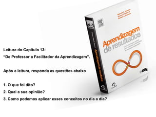 Leitura do Capítulo 13:
“De Professor a Facilitador da Aprendizagem”.


Após a leitura, responda as questões abaixo


1. O que foi dito?
2. Qual a sua opinião?
3. Como podemos aplicar esses conceitos no dia a dia?
 