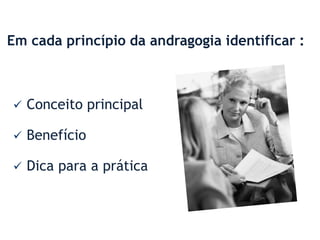 Em cada princípio da andragogia identificar :



   Conceito principal

   Benefício

   Dica para a prática
 