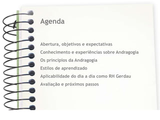 Agenda


Abertura, objetivos e expectativas
Conhecimento e experiências sobre Andragogia
Os princípios da Andragogia
Estilos de aprendizado
Aplicabilidade do dia a dia como RH Gerdau
Avaliação e próximos passos
 