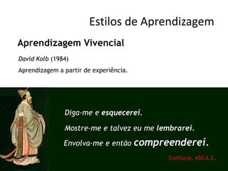 Estilos de Aprendizagem
Aprendizagem Vivencial
David Kolb (1984)
Aprendizagem a partir de experiência.




               Diga-me e esquecerei.

               Mostre-me e talvez eu me lembrarei.
               Envolva-me e então       compreenderei.
                                              Confúcio, 450 A.C.
 