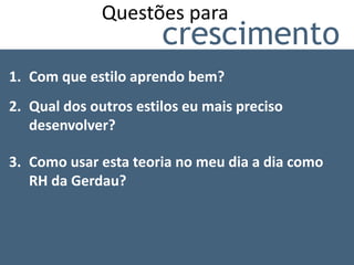 Questões para
                       crescimento
1. Com que estilo aprendo bem?
2. Qual dos outros estilos eu mais preciso
   desenvolver?

3. Como usar esta teoria no meu dia a dia como
   RH da Gerdau?
 