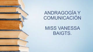 ANDRAGOGÍA Y
COMUNICACIÓN
MISS VANESSA
BAIGTS.
 