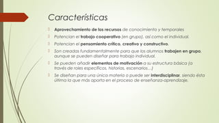 Características
 Aprovechamiento de los recursos de conocimiento y temporales
 Potencian el trabajo cooperativo (en grupo), así como el individual.
 Potencian el pensamiento crítico, creativo y constructivo.
 Son creadas fundamentalmente para que los alumnos trabajen en grupo,
aunque se pueden diseñar para trabajo individual.
 Se pueden añadir elementos de motivación a su estructura básica (a
través de roles específicos, historias, escenarios…)
 Se diseñan para una única materia o puede ser interdisciplinar, siendo ésta
última la que más aporta en el proceso de enseñanza-aprendizaje.
 