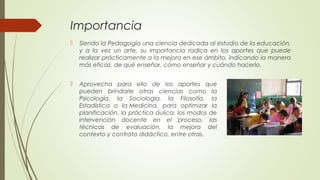 Importancia
 Siendo la Pedagogía una ciencia dedicada al estudio de la educación,
y a la vez un arte, su importancia radica en los aportes que puede
realizar prácticamente a la mejora en ese ámbito, indicando la manera
más eficaz, de qué enseñar, cómo enseñar y cuándo hacerlo.
 Aprovecha para ello de los aportes que
pueden brindarle otras ciencias como la
Psicología, la Sociología, la Filosofía, la
Estadística o la Medicina, para optimizar la
planificación, la práctica áulica, los modos de
intervención docente en el proceso, las
técnicas de evaluación, la mejora del
contexto y contrato didáctico, entre otras.
 