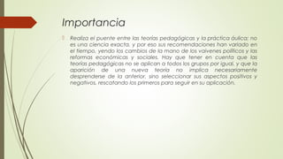 Importancia
 Realiza el puente entre las teorías pedagógicas y la práctica áulica; no
es una ciencia exacta, y por eso sus recomendaciones han variado en
el tiempo, yendo los cambios de la mano de los vaivenes políticos y las
reformas económicas y sociales. Hay que tener en cuenta que las
teorías pedagógicas no se aplican a todos los grupos por igual, y que la
aparición de una nueva teoría no implica necesariamente
desprenderse de la anterior, sino seleccionar sus aspectos positivos y
negativos, rescatando los primeros para seguir en su aplicación.
 