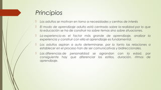 Principios
 Los adultos se motivan en torno a necesidades y centros de interés
 El modo de aprendizaje adulto está centrado sobre la realidad por lo que
la educación se ha de construir no sobre temas sino sobre situaciones.
 La experiencia es el factor más grande de aprendizaje, analizar la
experiencia y construir con ella el aprendizaje es fundamental.
 Los adultos aspiran a auto determinarse, por lo tanto las relaciones a
establecer en el proceso han de ser comunicativas y bidireccionales.
 Las diferencias de personalidad se agrandan con la edad, por
consiguiente hay que diferenciar los estilos, duración, ritmos de
aprendizaje.
 