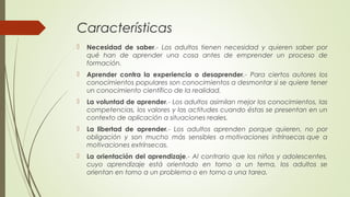 Características
 Necesidad de saber.- Los adultos tienen necesidad y quieren saber por
qué han de aprender una cosa antes de emprender un proceso de
formación.
 Aprender contra la experiencia o desaprender.- Para ciertos autores los
conocimientos populares son conocimientos a desmontar si se quiere tener
un conocimiento científico de la realidad.
 La voluntad de aprender.- Los adultos asimilan mejor los conocimientos, las
competencias, los valores y las actitudes cuando éstas se presentan en un
contexto de aplicación a situaciones reales.
 La libertad de aprender.- Los adultos aprenden porque quieren, no por
obligación y son mucho más sensibles a motivaciones intrínsecas que a
motivaciones extrínsecas.
 La orientación del aprendizaje.- Al contrario que los niños y adolescentes,
cuyo aprendizaje está orientado en torno a un tema, los adultos se
orientan en torno a un problema o en torno a una tarea.
 