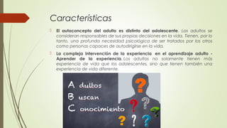 Características
 El autoconcepto del adulto es distinto del adolescente. Los adultos se
consideran responsables de sus propias decisiones en la vida. Tienen, por lo
tanto, una profunda necesidad psicológica de ser tratados por los otros
como personas capaces de autodirigirse en la vida.
 La compleja intervención de la experiencia  en el aprendizaje adulto -
Aprender de la experiencia. Los adultos no solamente tienen más
experiencia de vida que los adolescentes, sino que tienen también una
experiencia de vida diferente.
 