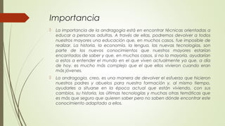 Importancia
 La importancia de la andragogia está en encontrar técnicas orientadas a
educar a personas adultas. A través de ellas, podremos devolver a todos
nuestros mayores una educación que, en muchos casos, fue imposible de
realizar. La historia, la economía, la lengua, las nuevas tecnologías, son
parte de los nuevos conocimientos que nuestros mayores estarían
encantados de saber y que, en muchos casos, si no la mayoría, ayudarían
a estos a entender el mundo en el que viven actualmente ya que, a día
de hoy, es mucho más complejo que el que ellos vivieron cuando eran
más jóvenes.
 La andragogia, creo, es una manera de devolver el esfuerzo que hicieron
nuestros padres y abuelos para nuestra formación y, al mismo tiempo,
ayudarles a situarse en la época actual que están viviendo, con sus
cambios, su historia, las últimas tecnologías y muchas otras temáticas que
es más que seguro que quieren saber pero no saben dónde encontrar este
conocimiento adaptado a ellos.
 
