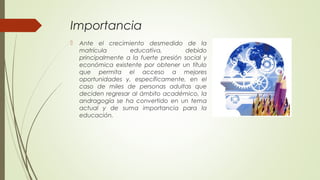 Importancia
 Ante el crecimiento desmedido de la
matrícula educativa, debido
principalmente a la fuerte presión social y
económica existente por obtener un título
que permita el acceso a mejores
oportunidades y, específicamente, en el
caso de miles de personas adultas que
deciden regresar al ámbito académico, la
andragogía se ha convertido en un tema
actual y de suma importancia para la
educación.
 